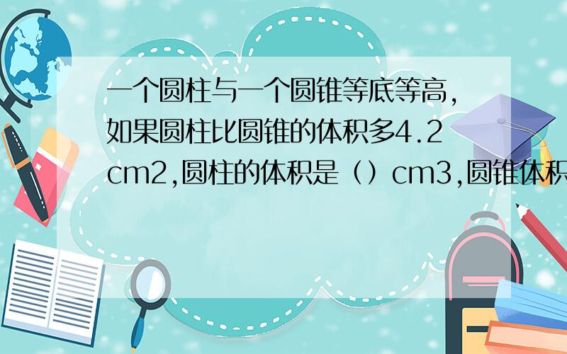 一个圆柱与一个圆锥等底等高,如果圆柱比圆锥的体积多4.2cm2,圆柱的体积是（）cm3,圆锥体积（）cm3