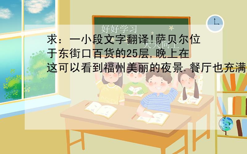 求：一小段文字翻译!萨贝尔位于东街口百货的25层,晚上在这可以看到福州美丽的夜景.餐厅也充满着浪漫的气氛.比萨烤翅也都是