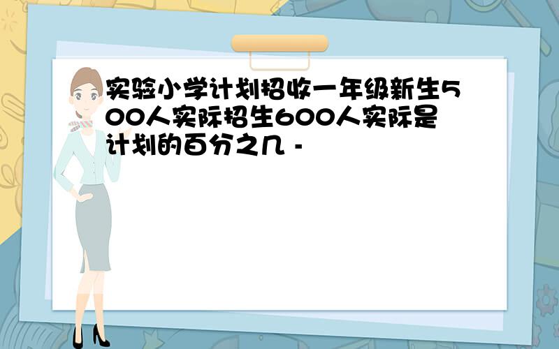 实验小学计划招收一年级新生500人实际招生600人实际是计划的百分之几 -