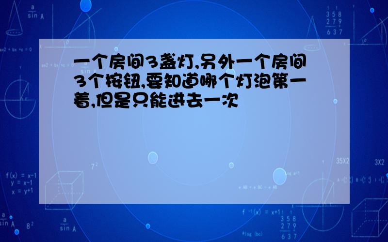 一个房间3盏灯,另外一个房间3个按钮,要知道哪个灯泡第一着,但是只能进去一次