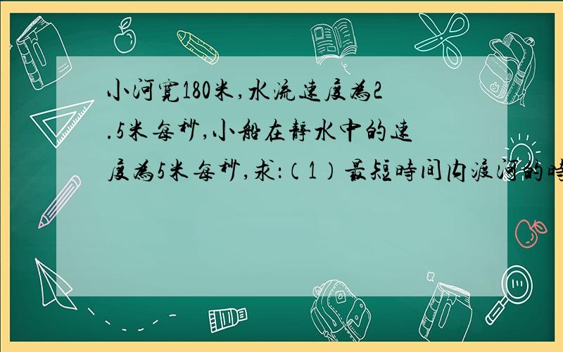 小河宽180米,水流速度为2.5米每秒,小船在静水中的速度为5米每秒,求：（1）最短时间内渡河的时间、位移、小船的船头朝