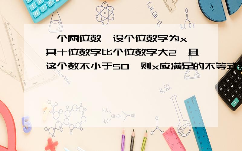 一个两位数,设个位数字为x,其十位数字比个位数字大2,且这个数不小于50,则x应满足的不等式是?