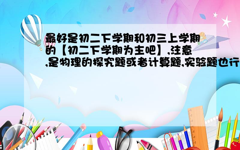 最好是初二下学期和初三上学期的【初二下学期为主吧】,注意,是物理的探究题或者计算题,实验题也行.难度稍微大一点的.