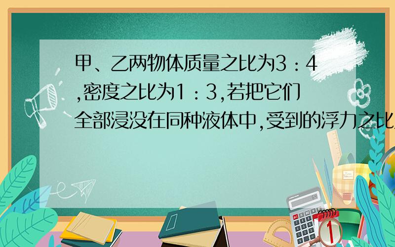 甲、乙两物体质量之比为3：4,密度之比为1：3,若把它们全部浸没在同种液体中,受到的浮力之比为