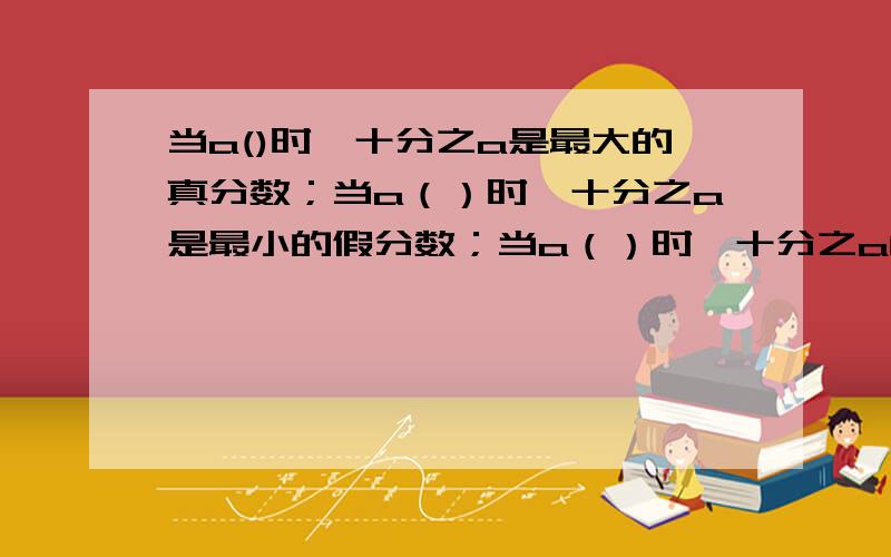 当a()时,十分之a是最大的真分数；当a（）时,十分之a是最小的假分数；当a（）时,十分之a能化成整数.