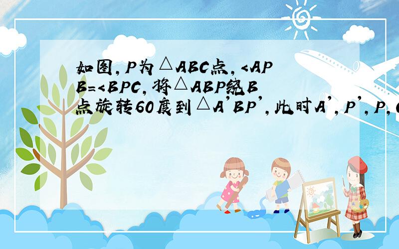 如图,P为△ABC点,＜APB＝＜BPC,将△ABP绕B点旋转60度到△A'BP',此时A',P',P,C四点在同一条直