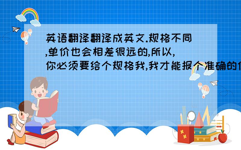 英语翻译翻译成英文.规格不同,单价也会相差很远的,所以,你必须要给个规格我,我才能报个准确的价给你.