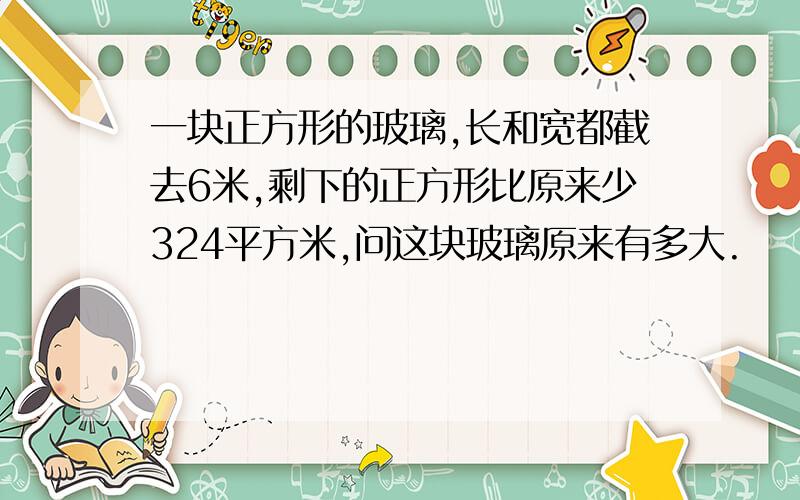 一块正方形的玻璃,长和宽都截去6米,剩下的正方形比原来少324平方米,问这块玻璃原来有多大.