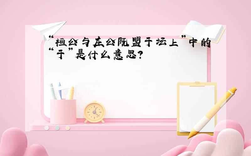 “桓公与庄公既盟于坛上”中的“于”是什么意思?