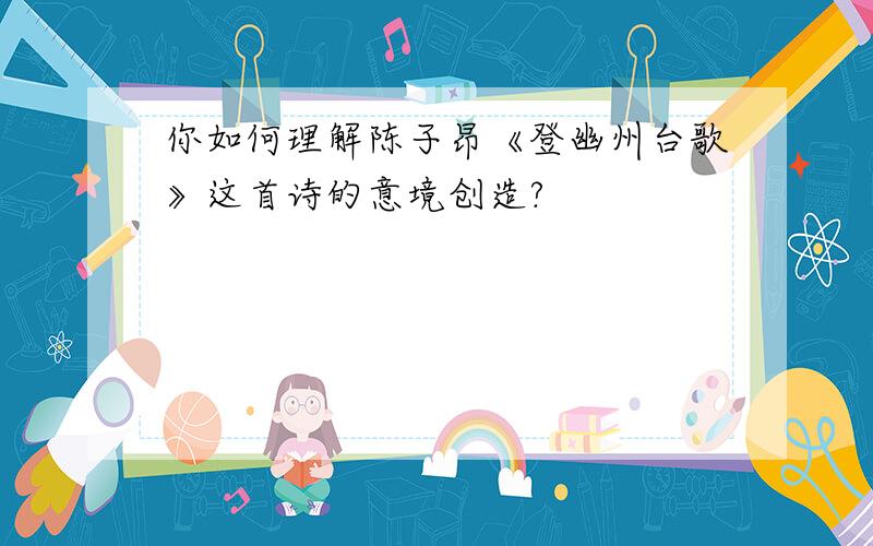 你如何理解陈子昂《登幽州台歌》这首诗的意境创造?