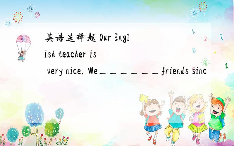 英语选择题 0ur English teacher is very nice. We______friends sinc