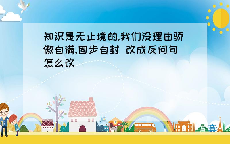 知识是无止境的,我们没理由骄傲自满,固步自封 改成反问句怎么改