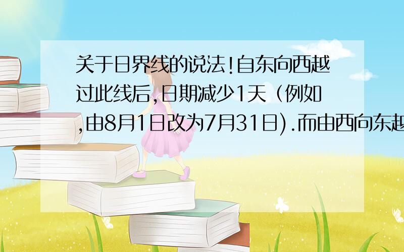 关于日界线的说法!自东向西越过此线后,日期减少1天（例如,由8月1日改为7月31日).而由西向东越过此线,后日期增加1天