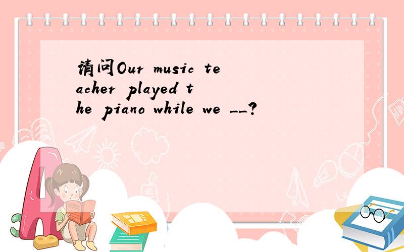 请问Our music teacher played the piano while we __?