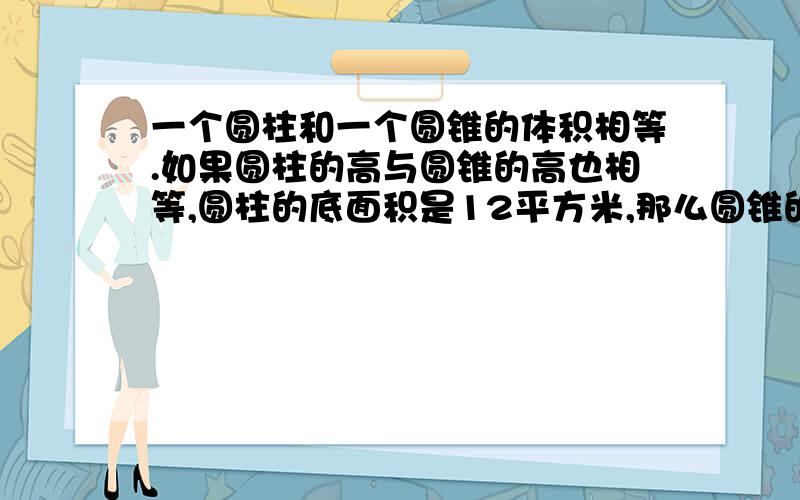 一个圆柱和一个圆锥的体积相等.如果圆柱的高与圆锥的高也相等,圆柱的底面积是12平方米,那么圆锥的底面积是（ ）平方米.如