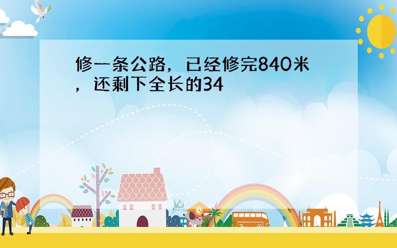 修一条公路，已经修完840米，还剩下全长的34