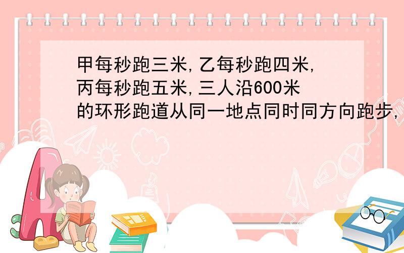 甲每秒跑三米,乙每秒跑四米,丙每秒跑五米,三人沿600米的环形跑道从同一地点同时同方向跑步,经过多少时