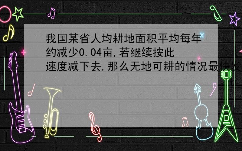 我国某省人均耕地面积平均每年约减少0.04亩,若继续按此速度减下去,那么无地可耕的情况最快发生在哪一年