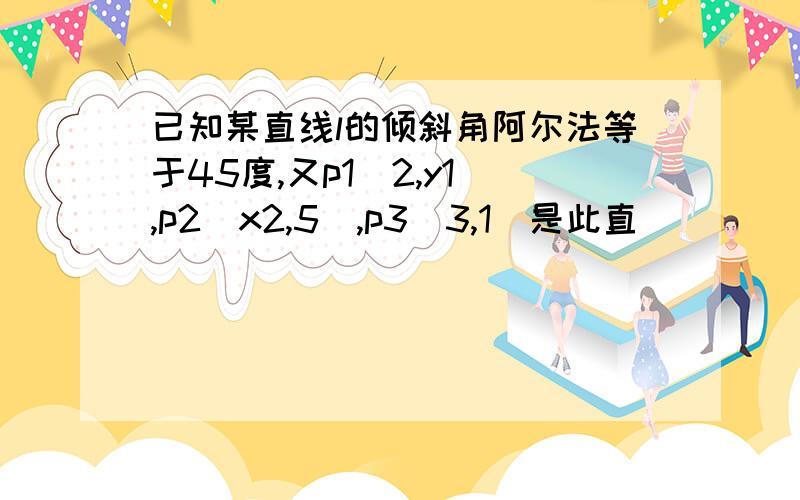 已知某直线l的倾斜角阿尔法等于45度,又p1(2,y1),p2(x2,5),p3(3,1)是此直