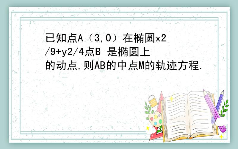 已知点A（3,0）在椭圆x2/9+y2/4点B 是椭圆上的动点,则AB的中点M的轨迹方程.