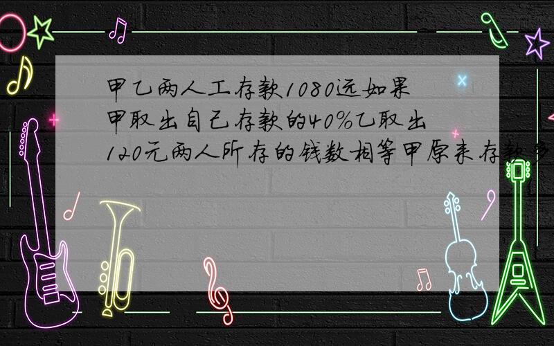 甲乙两人工存款1080远如果甲取出自己存款的40％乙取出120元两人所存的钱数相等甲原来存款多少元