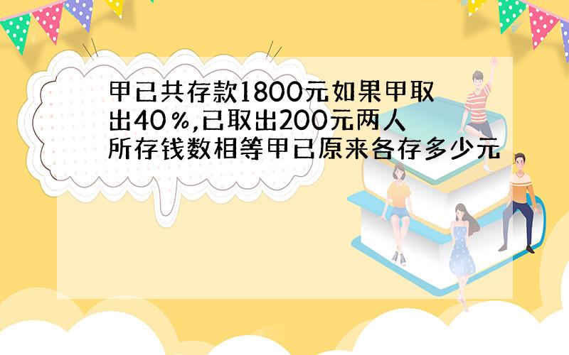 甲已共存款1800元如果甲取出40％,已取出200元两人所存钱数相等甲已原来各存多少元