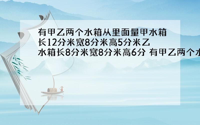 有甲乙两个水箱从里面量甲水箱长12分米宽8分米高5分米乙水箱长8分米宽8分米高6分 有甲乙两个水箱