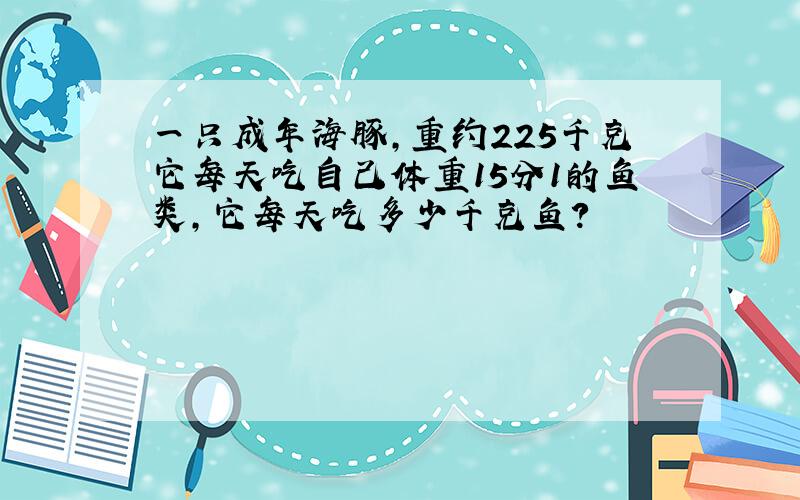 一只成年海豚,重约225千克它每天吃自己体重15分1的鱼类,它每天吃多少千克鱼?