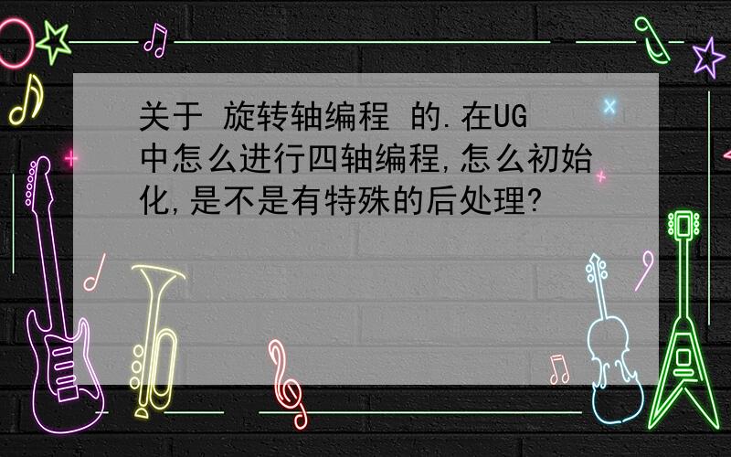 关于 旋转轴编程 的.在UG中怎么进行四轴编程,怎么初始化,是不是有特殊的后处理?