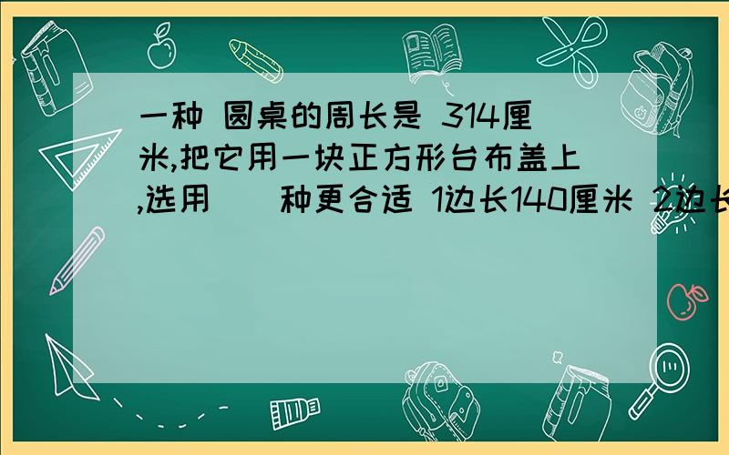 一种 圆桌的周长是 314厘米,把它用一块正方形台布盖上,选用（）种更合适 1边长140厘米 2边长100厘米