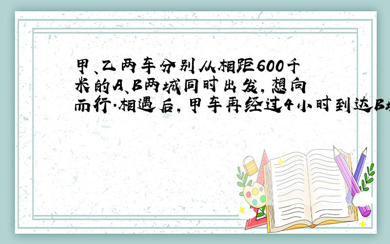 甲、乙两车分别从相距600千米的A、B两城同时出发，想向而行．相遇后，甲车再经过4小时到达B城，乙车再经过9小时到达A城