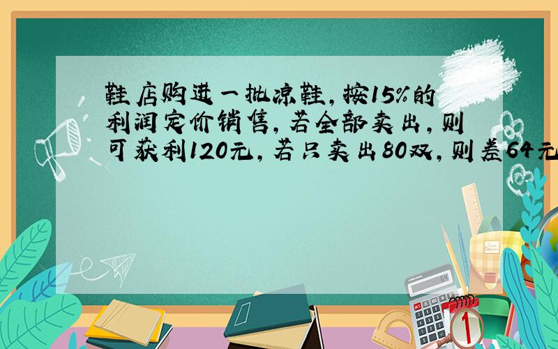 鞋店购进一批凉鞋,按15%的利润定价销售,若全部卖出,则可获利120元,若只卖出80双,则差64元够本,这批鞋单价是（