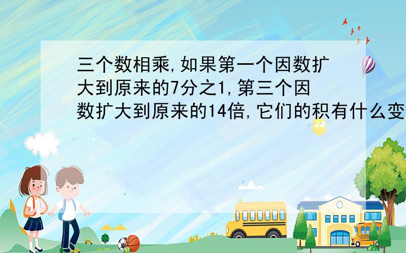 三个数相乘,如果第一个因数扩大到原来的7分之1,第三个因数扩大到原来的14倍,它们的积有什么变化?