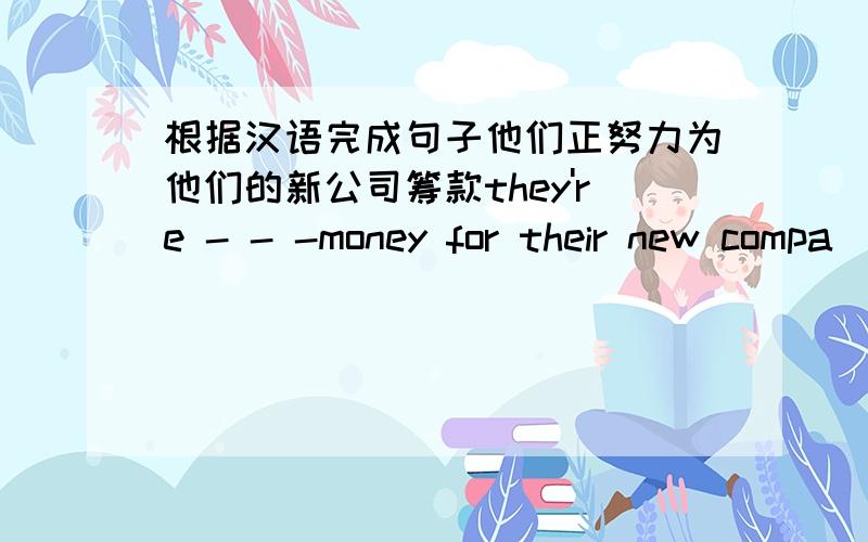 根据汉语完成句子他们正努力为他们的新公司筹款they're - - -money for their new compa