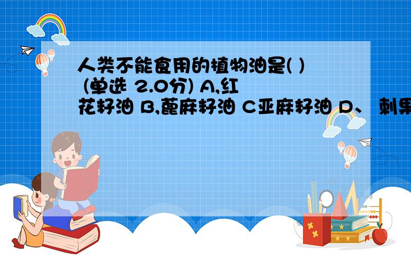 人类不能食用的植物油是( ) (单选 2.0分) A,红花籽油 B,蓖麻籽油 C亚麻籽油 D、 刺果油