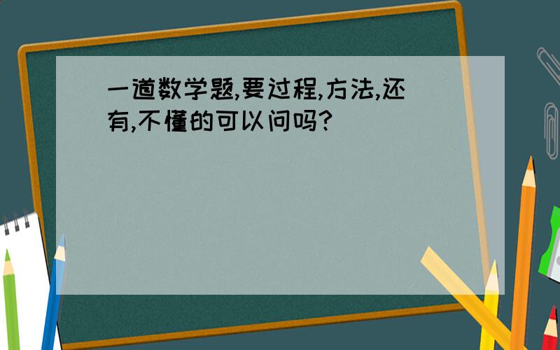 一道数学题,要过程,方法,还有,不懂的可以问吗?