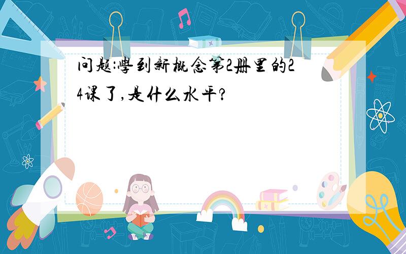 问题:学到新概念第2册里的24课了,是什么水平?