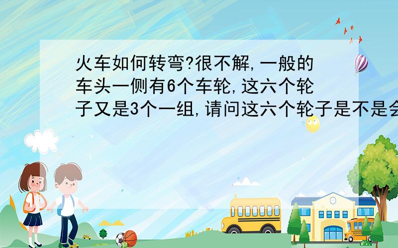 火车如何转弯?很不解,一般的车头一侧有6个车轮,这六个轮子又是3个一组,请问这六个轮子是不是会扭动?不然如果不会活动,火