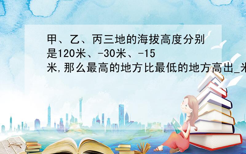 甲、乙、丙三地的海拔高度分别是120米、-30米、-15米,那么最高的地方比最低的地方高出_米