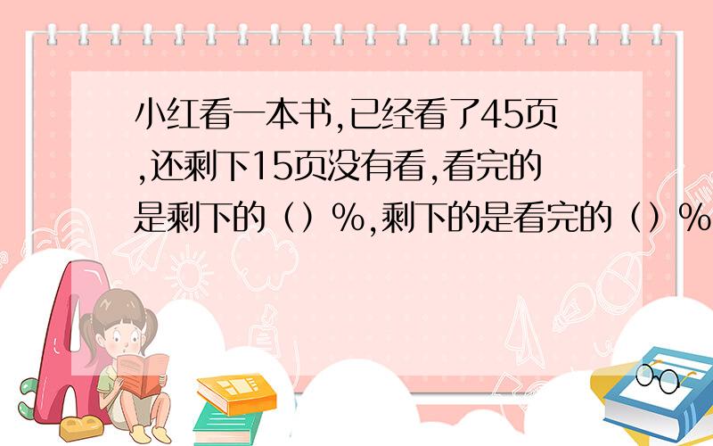 小红看一本书,已经看了45页,还剩下15页没有看,看完的是剩下的（）%,剩下的是看完的（）%,小红已经看了全书的（）%,