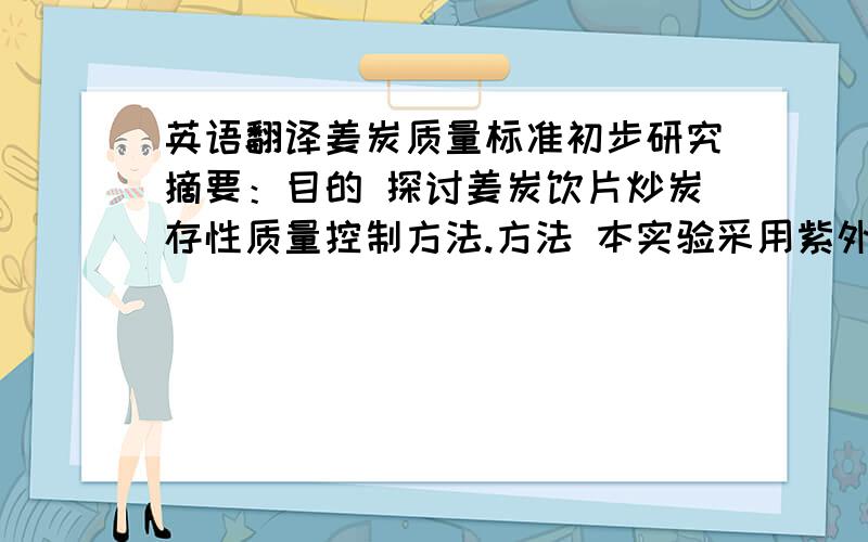 英语翻译姜炭质量标准初步研究摘要：目的 探讨姜炭饮片炒炭存性质量控制方法.方法 本实验采用紫外分光光度法,色素吸附法,电