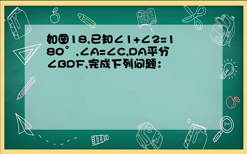 如图18,已知∠1+∠2=180°,∠A=∠C,DA平分∠BDF,完成下列问题：