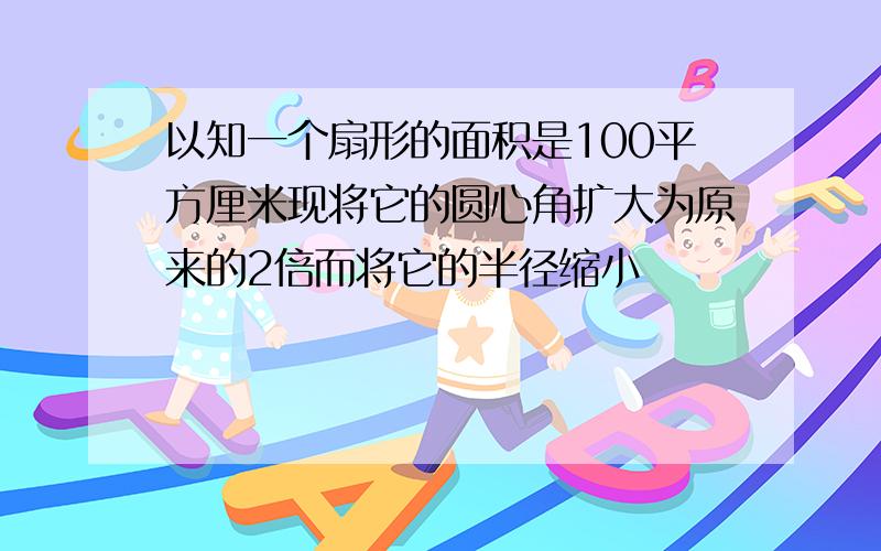 以知一个扇形的面积是100平方厘米现将它的圆心角扩大为原来的2倍而将它的半径缩小