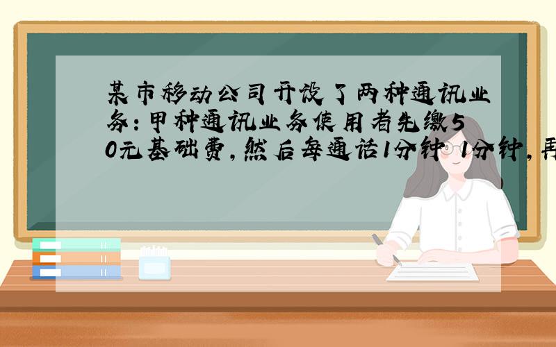 某市移动公司开设了两种通讯业务：甲种通讯业务使用者先缴50元基础费,然后每通话1分钟 1分钟,再付电话费0.4元；乙种通