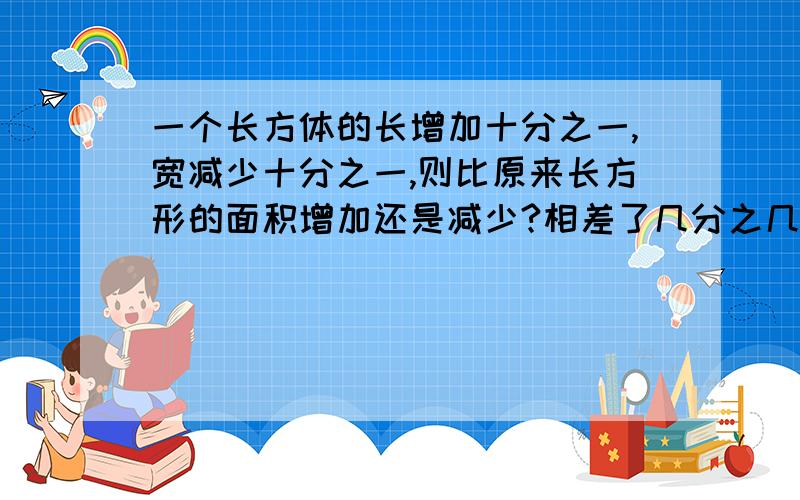 一个长方体的长增加十分之一,宽减少十分之一,则比原来长方形的面积增加还是减少?相差了几分之几?是