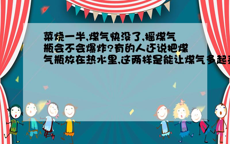 菜烧一半,煤气快没了,摇煤气瓶会不会爆炸?有的人还说把煤气瓶放在热水里,这两样是能让煤气多起来,但是这样危险吗?