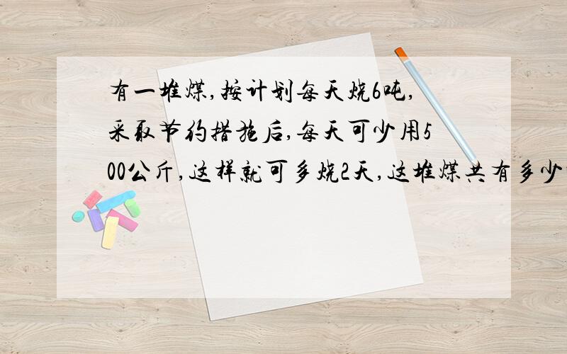 有一堆煤,按计划每天烧6吨,采取节约措施后,每天可少用500公斤,这样就可多烧2天,这堆煤共有多少吨