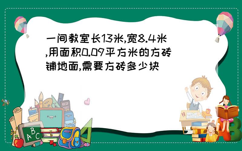 一间教室长13米,宽8.4米,用面积0.09平方米的方砖铺地面,需要方砖多少块