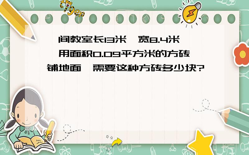 一间教室长13米,宽8.4米,用面积0.09平方米的方砖铺地面,需要这种方砖多少块?