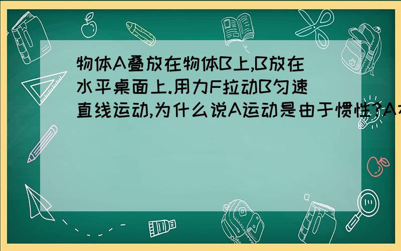 物体A叠放在物体B上,B放在水平桌面上.用力F拉动B匀速直线运动,为什么说A运动是由于惯性?A本来不是静止的吗,由于惯性